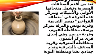 ‫والخزف‬ ‫الفخار‬ ‫صناعة‬
‫الصناعات‬ ‫أقدم‬ ‫من‬ ‫تعد‬
‫منتجاتها‬ ‫وتشمل‬ ‫المصرية‬
‫وتتركز‬ ‫واألنتيكات‬ ‫األواني‬
"
‫منطقه‬ ‫في‬ ‫الحرفة‬ ‫هذه‬
"
‫القديمة‬ ‫بمصر‬ ‫الفواخير‬
‫بمركز‬ ‫والنزلة‬ ‫تونس‬ ‫وقرية‬
،‫الفيوم‬ ‫محافظة‬ ‫يوسف‬
‫إحدى‬ ‫وهي‬ ‫جريس‬ ‫وقرية‬
‫أشمون‬ ‫مركز‬ ‫قرى‬
‫وقرية‬ ‫المنوفية‬ ‫بمحافظة‬
‫ونجع‬ ‫بالشرقية‬ ‫المجفف‬
‫النوبة‬ ‫ومنطقة‬ ‫بقنا‬ ‫حمادي‬
 