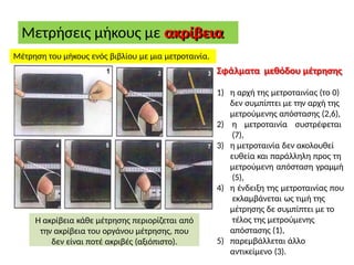 Μετρήσεις μήκους με ακρίβεια
Μέτρηση του μήκους ενός βιβλίου με μια μετροταινία.
Σφάλματα μεθόδου μέτρησης
1) η αρχή της μετροταινίας (το 0)
δεν συμπίπτει με την αρχή της
μετρούμενης απόστασης (2,6),
2) η μετροταινία συστρέφεται
(7),
3) η μετροταινία δεν ακολουθεί
ευθεία και παράλληλη προς τη
μετρούμενη απόσταση γραμμή
(5),
4) η ένδειξη της μετροταινίας που
εκλαμβάνεται ως τιμή της
μέτρησης δε συμπίπτει με το
τέλος της μετρούμενης
απόστασης (1),
5) παρεμβάλλεται άλλο
αντικείμενο (3).
Η ακρίβεια κάθε μέτρησης περιορίζεται από
την ακρίβεια του οργάνου μέτρησης, που
δεν είναι ποτέ ακριβές (αξιόπιστο).
 