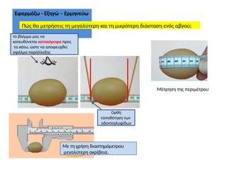 Εφαρμόζω - Εξηγώ – Ερμηνεύω
Πώς θα μετρήσεις τη μεγαλύτερη και τη μικρότερη διάσταση ενός αβγού;
Μέτρηση της περιμέτρου
Ορθή
τοποθέτηση των
οδοντογλυφίδων
Με τη χρήση διαστημόμετρου
μεγαλύτερη ακρίβεια.
το βλέμμα μας να
κατευθύνεται κατακόρυφα προς
τα κάτω, ώστε να αποφευχθεί
σφάλμα παράλλαξης
 