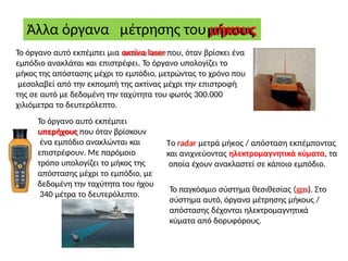 Άλλα όργανα μέτρησης του μήκους
Το όργανο αυτό εκπέμπει μια ακτίνα laser που, όταν βρίσκει ένα
εμπόδιο ανακλάται και επιστρέφει. Το όργανο υπολογίζει το
μήκος της απόστασης μέχρι το εμπόδιο, μετρώντας το χρόνο που
μεσολαβεί από την εκπομπή της ακτίνας μέχρι την επιστροφή
της σε αυτό με δεδομένη την ταχύτητα του φωτός 300.000
χιλιόμετρα το δευτερόλεπτο.
Το όργανο αυτό εκπέμπει
υπερήχους που όταν βρίσκουν
ένα εμπόδιο ανακλώνται και
επιστρέφουν. Με παρόμοιο
τρόπο υπολογίζει το μήκος της
απόστασης μέχρι το εμπόδιο, με
δεδομένη την ταχύτητα του ήχου
340 μέτρα το δευτερόλεπτο.
Το radar μετρά μήκος / απόσταση εκπέμποντας
και ανιχνεύοντας ηλεκτρομαγνητικά κύματα, τα
οποία έχουν ανακλαστεί σε κάποιο εμπόδιο.
Το παγκόσμιο σύστημα θεσιθεσίας (gps). Στο
σύστημα αυτό, όργανα μέτρησης μήκους /
απόστασης δέχονται ηλεκτρομαγνητικά
κύματα από δορυφόρους.
 
