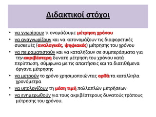 Διδακτικοί στόχοι
• να γνωρίσουν τι ονομάζουμε μέτρηση χρόνου
• να αναγνωρίζουν και να κατονομάζουν τις διαφορετικές
συσκευές (αναλογικές, ψηφιακές) μέτρησης του χρόνου
• να πειραματιστούν και να καταλήξουν σε συμπεράσματα για
την ακριβέστερη δυνατή μέτρηση του χρόνου κατά
περίπτωση, σύμφωνα με τις απαιτήσεις και τα διατιθέμενα
όργανα μέτρησης
• να μετρούν το χρόνο χρησιμοποιώντας ορθά τα κατάλληλα
χρονόμετρα
• να υπολογίζουν τη μέση τιμή πολλαπλών μετρήσεων
• να ενημερωθούν για τους ακριβέστερους δυνατούς τρόπους
μέτρησης του χρόνου.
 