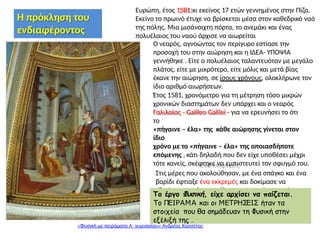 . .......
.
Ευρώπη, έτος 1581 κι εκείνος 17 ετών γεννημένος στην Πίζα.
Εκείνο το πρωινό έτυχε να βρίσκεται μέσα στον καθεδρικό ναό
της πόλης. Μια μισάνοιχτη πόρτα, το ανεμάκι και ένας
πολυέλαιος του ναού άρχισε να αιωρείται
Ο νεαρός, αγνοώντας τον περίγυρο εστίασε την
προσοχή του στην αιώρηση και η ΙΔΕΑ- ΥΠΟΨΙΑ
γεννήθηκε . Είτε ο πολυέλαιος ταλαντευόταν με μεγάλο
πλάτος, είτε με μικρότερο, είτε μόλις και μετά βίας
έκανε την αιώρηση, σε ίσους χρόνους, ολοκλήρωνε τον
ίδιο αριθμό αιωρήσεων.
Έτος 1581, χρονόμετρο για τη μέτρηση τόσο μικρών
χρονικών διαστημάτων δεν υπάρχει και ο νεαρός
Γαλιλαίος - Galileo Galilei - για να ερευνήσει το ότι
το
«πήγαινε – έλα» της κάθε αιώρησης γίνεται στον
ίδιο
χρόνο με το «πήγαινε – έλα» της οποιασδήποτε
επόμενης , κάτι δηλαδή που δεν είχε υποθέσει μέχρι
τότε κανείς, σκέφτηκε να εμπιστευτεί τον σφυγμό του.
Στις μέρες που ακολούθησαν, με ένα σπάγκο και ένα
βαρίδι έφτιαξε ένα εκκρεμές και δοκίμασε να
εξετάσει το ισόχρονο όλων των αιωρήσεων μόνος
του.
Το έργο Φυσική, είχε αρχίσει να παίζεται.
Το ΠΕΙΡΑΜΑ και οι ΜΕΤΡΗΣΕΙΣ ήταν τα
στοιχεία που θα σημάδευαν τη Φυσική στην
εξέλιξή της .
«Φυσική με πειράματα Α΄ γυμνασίου» Ανδρέας Κασσέτας
Η πρόκληση του
ενδιαφέροντος
 