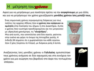 Η μέτρηση του χρόνου
Αφού για να μετρήσουμε μια ποσότητα πρέπει να την συγκρίνουμε με μια άλλη
και για να μετρήσουμε τον χρόνο χρειαζόμαστε μονάδες χρόνου ίσες μεταξύ τους.
Ένας σημαντικός χρόνος περιορισμένης διάρκειας για τους
πολίτες της αρχαίας Αθήνας ήταν ο χρόνος που αγόρευαν οι
ομιλητές στην Εκκλησία του Δήμου ή στα Δικαστήρια. Αυτός
ο χρόνος ήταν αυστηρά προσδιορισμένος και τον μετρούσαν
με υδραυλικά χρονόμετρα, τις "κλεψύδρες".
Μια από αυτές, που αποτελείται από δύο αγγεία, φαίνεται
στην εικόνα και φέρει το όνομα της Αντιοχίδος φυλής. Η
ένδειξη ΧΧ σημαίνει ότι η χωρητικότητα του κάθε αγγείου
ήταν 2 χόες (περίπου 6,4 λίτρα), με διάρκεια ροής 6 λεπτά.
Αναζητώντας ίσες μονάδες χρόνου ο Γαλιλαίος εμπιστεύτηκε
τους χρόνους ανάμεσα σε δύο σφυγμούς και στη συνέχεια τον
χρόνο για μια αιώρηση του βαριδιού στο άκρο του τεντωμένου
σπάγκου.
 