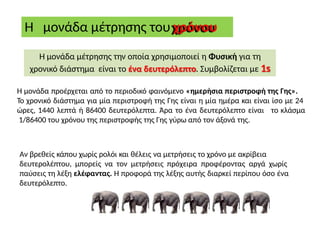 Η μονάδα μέτρησης του χρόνου
Η μονάδα μέτρησης την οποία χρησιμοποιεί η Φυσική για τη
χρονικό διάστημα είναι το ένα δευτερόλεπτο. Συμβολίζεται με 1s
Η μονάδα προέρχεται από το περιοδικό φαινόμενο «ημερήσια περιστροφή της Γης».
Το χρονικό διάστημα για μία περιστροφή της Γης είναι η μία ημέρα και είναι ίσο με 24
ώρες, 1440 λεπτά ή 86400 δευτερόλεπτα. Άρα το ένα δευτερόλεπτο είναι το κλάσμα
1/86400 του χρόνου της περιστροφής της Γης γύρω από τον άξονά της.
Αν βρεθείς κάπου χωρίς ρολόι και θέλεις να μετρήσεις το χρόνο με ακρίβεια
δευτερολέπτου, μπορείς να τον μετρήσεις πρόχειρα προφέροντας αργά χωρίς
παύσεις τη λέξη ελέφαντας. Η προφορά της λέξης αυτής διαρκεί περίπου όσο ένα
δευτερόλεπτο.
 
