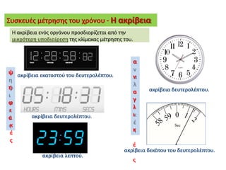 Συσκευές μέτρησης του χρόνου - Η ακρίβεια
ακρίβεια λεπτού.
ακρίβεια εκατοστού του δευτερολέπτου.
ακρίβεια δευτερολέπτου.
ακρίβεια δευτερολέπτου.
ακρίβεια δεκάτου του δευτερολέπτου.
Η ακρίβεια ενός οργάνου προσδιορίζεται από την
μικρότερη υποδιαίρεση της κλίμακας μέτρησης του.
ψ
η
φ
ι
α
κ
έ
ς
α
ν
α
λ
ο
γ
ι
κ
έ
ς
 