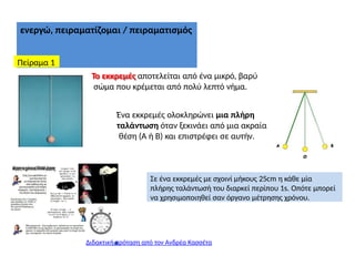ενεργώ, πειραματίζομαι / πειραματισμός
Πείραμα 1
Το εκκρεμές αποτελείται από ένα μικρό, βαρύ
σώμα που κρέμεται από πολύ λεπτό νήμα.
Ένα εκκρεμές ολοκληρώνει μια πλήρη
ταλάντωση όταν ξεκινάει από μια ακραία
θέση (Α ή Β) και επιστρέφει σε αυτήν.
Διδακτική πρόταση από τον Ανδρέα Κασσέτα
Σε ένα εκκρεμές με σχοινί μήκους 25cm η κάθε μία
πλήρης ταλάντωσή του διαρκεί περίπου 1s. Οπότε μπορεί
να χρησιμοποιηθεί σαν όργανο μέτρησης χρόνου.
 