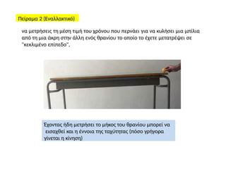 Πείραμα 2 (Εναλλακτικό)
να μετρήσεις τη μέση τιμή του χρόνου που περνάει για να κυλήσει μια μπίλια
από τη μια άκρη στην άλλη ενός θρανίου το οποίο το έχετε μετατρέψει σε
"κεκλιμένο επίπεδο",
Έχοντας ήδη μετρήσει το μήκος του θρανίου μπορεί να
εισαχθεί και η έννοια της ταχύτητας (πόσο γρήγορα
γίνεται η κίνηση)
 
