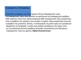 Συμπεραίνω, Καταγράφω
Πολλαπλές μετρήσεις του ίδιου χρόνου δίνουν διαφορετικές τιμές.
Οι διαφορετικές τιμές είναι δυνατό να οφείλονται στη διαφορετική ακρίβεια
κάθε οργάνου ή/και στον τρόπο μέτρησης κάθε πειραματιστή. Όσο μεγαλύτερη
είναι η ακρίβεια του οργάνου που μετράει το χρόνο, τόσο μεγαλύτερη είναι και
η ακρίβεια της μέτρησης. Επίσης, ο υπολογισμός της μέση τιμής των μετρήσεων
εξομαλύνει τις διαφορές. Η μέση τιμή πολλών μετρήσεων που έχουν γίνει
με τη μεγαλύτερη δυνατή ακρίβεια πλησιάζει περισσότερο στη ζητούμενη
«πραγματική» τιμή του χρόνου. Βιβλίο Εκπαιδευτικού
 
