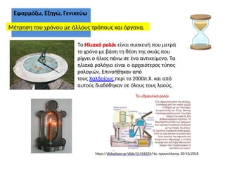 Εφαρμόζω, Εξηγώ, Γενικεύω
Μέτρηση του χρόνου με άλλους τρόπους και όργανα.
Το Ηλιακό ρολόι είναι συσκευή που μετρά
το χρόνο με βάση τη θέση της σκιάς που
ρίχνει ο ήλιος πάνω σε ένα αντικείμενο. Τα
ηλιακά ρολόγια είναι ο αρχαιότερος τύπος
ρολογιών. Επινοήθηκαν από
τους Χαλδαίους περί το 2000π.Χ. και από
αυτούς διαδόθηκαν σε όλους τους λαούς.
https://slideplayer.gr/slide/11456339/Ημ. προσπέλασης 20/10/2018
 