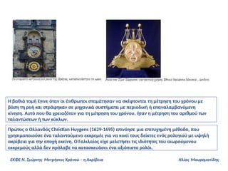 Η βαθιά τομή έγινε όταν οι άνθρωποι σταμάτησαν να σκέφτονται τη μέτρηση του χρόνου με
βάση τη ροή και στράφηκαν σε μηχανικά συστήματα με περιοδική ή επαναλαμβανόμενη
κίνηση. Αυτό που θα χρειαζόταν για τη μέτρηση του χρόνου, ήταν η μέτρηση του αριθμού των
ταλαντώσεων ή των κύκλων.
Πρώτος ο Ολλανδός Christian Huygens (1629-1695) επινόησε μια επιτυχημένη μέθοδο, που
χρησιμοποιούσε ένα ταλαντούμενο εκκρεμές για να κινεί τους δείκτες ενός ρολογιού με υψηλή
ακρίβεια για την εποχή εκείνη. Ο Γαλιλαίος είχε μελετήσει τις ιδιότητες του αιωρούμενου
εκκρεμούς αλλά δεν πρόλαβε να κατασκευάσει ένα αξιόπιστο ρολόι.
ΕΚΦΕ Ν. Σμύρνης Μετρήσεις Χρόνου – η Ακρίβεια Ηλίας Μαυροματίδης
 