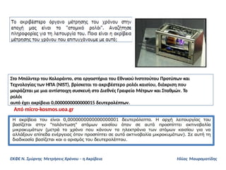 Στο Μπόλντερ του Κολοράντο, στα εργαστήρια του Εθνικού Ινστιτούτου Προτύπων και
Τεχνολογίας των ΗΠΑ (NIST), βρίσκεται το ακριβέστερο ρολόι καισίου, διάκριση που
μοιράζεται με μια αντίστοιχη συσκευή στο Διεθνές Γραφείο Μέτρων και Σταθμών. Το
ρολόι
αυτό έχει ακρίβεια 0,0000000000000015 δευτερολέπτων.
Από micro-kosmos.uoa.gr
ΕΚΦΕ Ν. Σμύρνης Μετρήσεις Χρόνου – η Ακρίβεια Ηλίας Μαυροματίδης
 