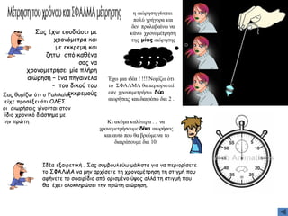 η αιώρηση γίνεται
πολύ γρήγορα και
δεν προλαβαίνω να
κάνω χρονομέτρηση
της μίας αιώρησης
Σας έχω εφοδιάσει με
χρονόμετρα και
με εκκρεμή και
ζητώ από καθένα
σας να
χρονομετρήσει μία πλήρη
αιώρηση – ένα πηγαινέλα
– του δικού του
εκκρεμούς
Σας θυμίζω ότι ο Γαλιλαίος
είχε προσέξει ότι ΟΛΕΣ
οι αιωρήσεις γίνονται στον
ίδιο χρονικό διάστημα με
την πρώτη
; ; ;
Έχω μια ιδέα ! !!! Νομίζω ότι
το ΣΦΑΛΜΑ θα περιοριστεί
εάν χρονομετρήσω δύο
αιωρήσεις και διαιρέσω δια 2 .
Κι ακόμα καλύτερα . . να
χρονομετρήσουμε δέκα αιωρήσεις
και αυτό που θα βρούμε να το
διαιρέσουμε δια 10.
Ιδέα εξαιρετική . Σας συμβουλεύω μάλιστα για να περιορίσετε
το ΣΦΑΛΜΑ να μην αρχίσετε τη χρονομέτρηση τη στιγμή που
αφήνετε το σφαιρίδιο από ορισμένο ύψος αλλά τη στιγμή που
θα έχει ολοκληρώσει την πρώτη αιώρηση.
 