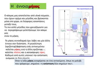 Ο κόσμος μας αποτελείται από υλικά σώματα ,
που έχουν σχήμα και μέγεθος και βρίσκονται
μέσα στο χώρο, σε διάφορες αποστάσεις
μεταξύ τους.
Το πιο απλό μέγεθος που χρειαζόμαστε για
να περιγράψουμε-μελετήσουμε τον κόσμο
μας
είναι το μήκος.
Το μήκος συνεκδοχικά έχει λάβει και μία άλλη
έννοια σαν διάσταση . Η μεγαλύτερη
(οριζόντια) διάσταση ενός αντικειμένου
καλείται μήκος, ενώ η άλλη οριζόντια
καλείται πλάτος και η κατακόρυφη ύψος.
Καθεμιά από αυτές υπονοεί την απόσταση
ανάμεσα σε δύο σημεία
Η έννοια μήκος
Όταν η λέξη μήκος αναφέρεται σε ένα αντικείμενο, όπως το μολύβι
που γράφουμε ,σημαίνει «η απόσταση δύο σημείων του».
http://egpaid.blogspot.com/
 