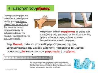 Η μέτρηση του μήκους
Μετρούσαν δηλαδή συγκρίνοντας το μήκος ενός
τραπεζιού ή ενός χωραφιού με ένα άλλο ομοειδές
( μήκος παλάμης ή μήκος ποδιού) το οποίο
θεωρούσαν σαν μονάδα μέτρησης.
Για να μετρούν μήκη και
αποστάσεις οι άνθρωποι
αναζήτησαν ποσότητες
μήκους ίσες μεταξύ τους.
Επί πολλούς αιώνες
χρησιμοποίησαν το
ανθρώπινο βήμα, την
παλάμη, τον βραχίονα , το
ανθρώπινο πόδι .
Στην Φυσική, αλλά και στην καθημερινότητα μας σήμερα,
χρησιμοποιούμε σαν μονάδα μέτρησης του μήκους το 1 μέτρο
γράφοντας 1m και μετράμε με μετροταινία ή με χάρακα.
Nα επιμείνουμε στη χρήση του όρου μετροταινία,
βοηθώντας τους μαθητές να ξεκαθαρίσουν ότι άλλο
είναι η μετροταινία και άλλο το μέτρο.
Οκτώβριος 2019
 