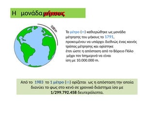 Το μέτρο (m) καθιερώθηκε ως μονάδα
μέτρησης του μήκους το 1791,
προκειμένου να υπάρχει διεθνώς ένας κοινός
τρόπος μέτρησης και ορίστηκε
έτσι ώστε η απόσταση από το Βόρειο Πόλο
μέχρι τον Ισημερινό να είναι
ίση με 10.000.000 m.
Από το 1983 το 1 μέτρο (m) ορίζεται ως η απόσταση την οποία
διανύει το φως στο κενό σε χρονικό διάστημα ίσο με
1/299.792.458 δευτερόλεπτα.
Η μονάδα μήκους
 