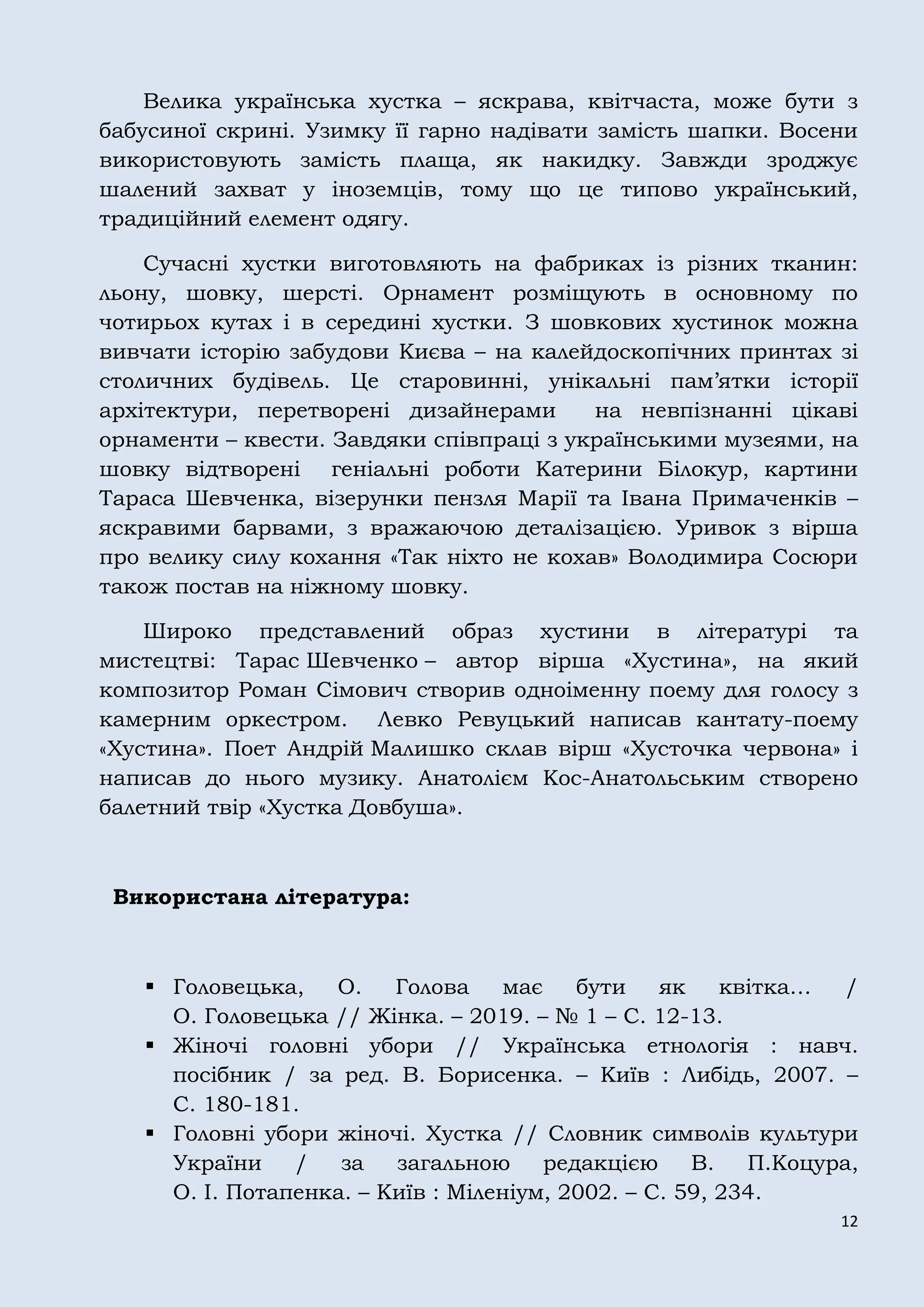 12
Велика українська хустка – яскрава, квітчаста, може бути з
бабусиної скрині. Узимку її гарно надівати замість шапки. Восени
використовують замість плаща, як накидку. Завжди зроджує
шалений захват у іноземців, тому що це типово український,
традиційний елемент одягу.
Сучасні хустки виготовляють на фабриках із різних тканин:
льону, шовку, шерсті. Орнамент розміщують в основному по
чотирьох кутах і в середині хустки. З шовкових хустинок можна
вивчати історію забудови Києва – на калейдоскопічних принтах зі
столичних будівель. Це старовинні, унікальні пам’ятки історії
архітектури, перетворені дизайнерами на невпізнанні цікаві
орнаменти – квести. Завдяки співпраці з українськими музеями, на
шовку відтворені геніальні роботи Катерини Білокур, картини
Тараса Шевченка, візерунки пензля Марії та Івана Примаченків –
яскравими барвами, з вражаючою деталізацією. Уривок з вірша
про велику силу кохання «Так ніхто не кохав» Володимира Сосюри
також постав на ніжному шовку.
Широко представлений образ хустини в літературі та
мистецтві: Тарас Шевченко – автор вірша «Хустина», на який
композитор Роман Сімович створив одноіменну поему для голосу з
камерним оркестром. Левко Ревуцький написав кантату-поему
«Хустина». Поет Андрій Малишко склав вірш «Хусточка червона» і
написав до нього музику. Анатолієм Кос-Анатольським створено
балетний твір «Хустка Довбуша».
Використана література:
 Головецька, О. Голова має бути як квітка… /
О. Головецька // Жінка. – 2019. – № 1 – С. 12-13.
 Жіночі головні убори // Українська етнологія : навч.
посібник / за ред. В. Борисенка. – Київ : Либідь, 2007. –
С. 180-181.
 Головні убори жіночі. Хустка // Словник символів культури
України / за загальною редакцією В. П.Коцура,
О. І. Потапенка. – Київ : Міленіум, 2002. – С. 59, 234.
 