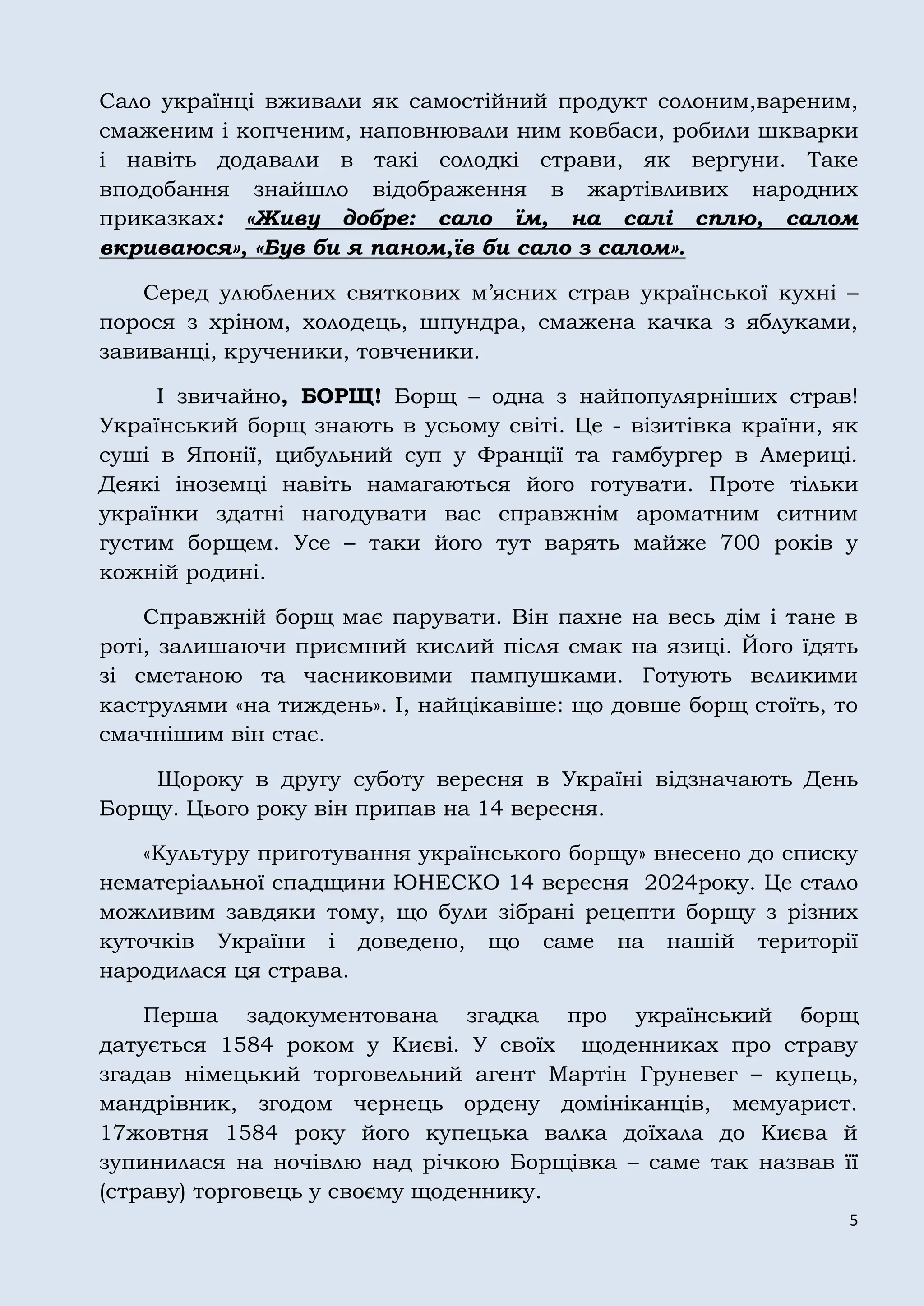 5
Сало українці вживали як самостійний продукт солоним,вареним,
смаженим і копченим, наповнювали ним ковбаси, робили шкварки
і навіть додавали в такі солодкі страви, як вергуни. Таке
вподобання знайшло відображення в жартівливих народних
приказках: «Живу добре: сало їм, на салі сплю, салом
вкриваюся», «Був би я паном,їв би сало з салом».
Серед улюблених святкових м’ясних страв української кухні –
порося з хріном, холодець, шпундра, смажена качка з яблуками,
завиванці, крученики, товченики.
І звичайно, БОРЩ! Борщ – одна з найпопулярніших страв!
Український борщ знають в усьому світі. Це - візитівка країни, як
суші в Японії, цибульний суп у Франції та гамбургер в Америці.
Деякі іноземці навіть намагаються його готувати. Проте тільки
українки здатні нагодувати вас справжнім ароматним ситним
густим борщем. Усе – таки його тут варять майже 700 років у
кожній родині.
Справжній борщ має парувати. Він пахне на весь дім і тане в
роті, залишаючи приємний кислий після смак на язиці. Його їдять
зі сметаною та часниковими пампушками. Готують великими
каструлями «на тиждень». І, найцікавіше: що довше борщ стоїть, то
смачнішим він стає.
Щороку в другу суботу вересня в Україні відзначають День
Борщу. Цього року він припав на 14 вересня.
«Культуру приготування українського борщу» внесено до списку
нематеріальної спадщини ЮНЕСКО 14 вересня 2024року. Це стало
можливим завдяки тому, що були зібрані рецепти борщу з різних
куточків України і доведено, що саме на нашій території
народилася ця страва.
Перша задокументована згадка про український борщ
датується 1584 роком у Києві. У своїх щоденниках про страву
згадав німецький торговельний агент Мартін Груневег – купець,
мандрівник, згодом чернець ордену домініканців, мемуарист.
17жовтня 1584 року його купецька валка доїхала до Києва й
зупинилася на ночівлю над річкою Борщівка – саме так назвав її
(страву) торговець у своєму щоденнику.
 