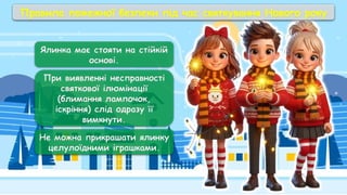 Ялинка має стояти на стійкій
основі.
При виявленні несправності
святкової ілюмінації
(блимання лампочок,
іскріння) слід одразу її
вимкнути.
Не можна прикрашати ялинку
целулоїдними іграшками.
Правила пожежної безпеки під час святкування Нового року
 