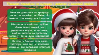 Правила поведінки на вулицях і дорогах у зимовий період
Ніколи не ковзайтеся, щоб не
збити інших людей, які
рухаються поруч, а ще тому,
щоб не виїхати на проїжджу
частину, бо це дуже небезпечно.
Не ходіть близько біля краю
тротуару, щоб вас не зачепила
машина, яка випадково втратила
керування
Коли ви рухаєтеся по тротуару,
то не поспішайте, не біжіть, бо
можете посковзнутися і впасти.
 