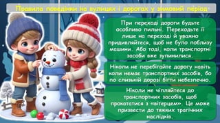 Правила поведінки на вулицях і дорогах у зимовий період
При переході дороги будьте
особливо пильні. Переходьте її
лише на переході й уважно
придивляйтеся, щоб не було поблизу
машини. Або тоді, коли транспортні
засоби вже зупинилися.
Ніколи не перебігайте дорогу навіть
коли немає транспортних засобів, бо
по слизькій дорозі бігти небезпечно.
Ніколи не чіпляйтеся до
транспортних засобів, щоб
прокататися з «вітерцем». Це може
призвести до тяжких трагічних
наслідків.
 
