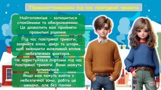 Правила поведінки під час повітряної тривоги
Найголовніше - залишитися
спокійними та обміркованими.
Це дозволить вам прийняти
правильні рішення.
Під час повітряної тривоги,
закрийте вікна, двері та штори,
щоб зменшити можливий вплив
небезпечних факторів.
Не користуйтеся ліфтами під час
повітряної тривоги. Вони можуть
зупинитися.
Якщо вам кажуть вийти з
небезпечної зони, робіть це
швидко, але без паніки.
 
