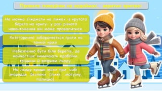 Правила поведінки на водоймах, вкритих кригою:
Не можна з’їжджати на лижах із крутого
берега на кригу: у разі різкого
навантаження він може провалитися.
Категорично забороняється грати на
тонкій кризі.
Небезпечно бути біля берегів, де
найчастіше виникають пробоїни,
тріщини й розриви льоду.
На льоду краще мати при собі
знаряддя безпеки (лижі, мотузку,
палицю).
 