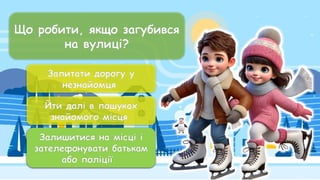 Що робити, якщо загубився
на вулиці?
Запитати дорогу у
незнайомця
Йти далі в пошуках
знайомого місця
Залишитися на місці і
зателефонувати батькам
або поліції
Залишитися на місці і
зателефонувати батькам
або поліції
 