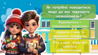 Як потрібно поводитися,
якщо до вас підходить
незнайомець?
Відмовитися і
повідомити дорослим
Говорити з ним та
приймати подарунки
Йти з ним, якщо він
здається
доброзичливим
Відмовитися і
повідомити дорослим
 