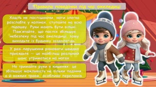 Правила поведінки під час ожеледиці
Ходіть не поспішаючи, ноги злегка
розслабте у колінах, ступайте на всю
підошву. Руки мають бути вільні.
Пам’ятайте, що поспіх збільшує
небезпеку під час ожеледиці, тому
виходьте із будинку заздалегідь.
У разі порушення рівноваги швидко
присядьте — це найбільш реальний
шанс утриматися на ногах.
Не тримайте руки в кишенях: це
збільшує можливість не тільки падіння,
а й важких травм, особливо переломів.
 