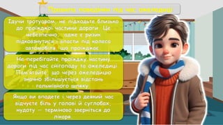 Ідучи тротуаром, не підходьте близько
до проїжджої частини дороги. Це
небезпечно, адже є ризик
підковзнутися і впасти під колеса
автомобіля, що проїжджає.
Не перебігайте проїжджу частину
дороги під час снігопаду та ожеледиці.
Пам’ятайте, що через ожеледицю
значно збільшується відстань
гальмівного шляху.
Якщо ви впадете і через деякий час
відчуєте біль у голові й суглобах,
нудоту — терміново зверніться до
лікаря.
Правила поведінки під час ожеледиці
 
