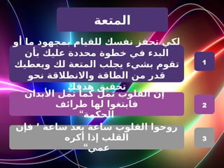‫المتعة‬
‫أو‬ ‫ما‬ ‫بمجهود‬ ‫للقيام‬ ‫نفسك‬ ‫تحفز‬ ‫لكي‬
‫خطوة‬ ‫في‬ ‫البدء‬
‫بأن‬ ‫عليك‬ ‫محددة‬
‫لك‬ ‫المتعة‬ ‫يجلب‬ ‫بشيء‬ ‫تقوم‬
‫ويعطيك‬
‫نحو‬ ‫واالنطالقة‬ ‫الطاقة‬ ‫من‬ ‫قدر‬
‫تحقيق‬
‫هدفك‬
”
‫األبدان‬ ‫تمل‬ ‫كما‬ ‫تمل‬ ‫القلوب‬ ‫إن‬
‫طرائف‬ ‫لها‬ ‫فابتغوا‬
“‫الحكمة‬
‫ساعة‬ ‫بعد‬ ‫ساعة‬ ‫القلوب‬ ‫روحوا‬
٬
‫فإن‬
‫أكره‬ ‫إذا‬ ‫القلب‬
“‫عمي‬
1
2
3
 