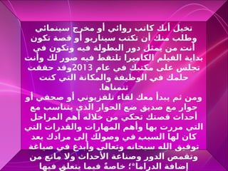 ‫سينمائي‬ ‫مخرج‬ ‫أو‬ ‫روائي‬ ‫كاتب‬ ‫أنك‬ ‫تخيل‬
‫تكون‬ ‫قصة‬ ‫أو‬ ‫سيناريو‬ ‫تكتب‬ ‫أن‬ ‫منك‬ ‫وطلب‬
‫في‬ ‫وتكون‬ ‫فيه‬ ‫البطولة‬ ‫دور‬ ‫يمثل‬ ‫من‬ R
‫ت‬‫أن‬
‫وأنت‬ ‫لك‬ ‫صور‬ ‫فيه‬ ‫تلتقط‬ ‫الكاميرا‬ ‫الفيلم‬ ‫بداية‬
‫عام‬ ‫في‬ ‫مكتبك‬ ‫على‬ ‫تجلس‬
2013
‫حققت‬ ‫وقد‬
‫كنت‬ ‫التي‬ ‫والمكانة‬ ‫الوظيفة‬ R
‫ي‬‫ف‬ ‫حلمك‬
.‫تتمناها‬
‫أو‬ ‫صحفي‬ ‫أو‬ ‫تلفزيوني‬ ‫لقاء‬ ‫معك‬ ‫يبدأ‬ ‫ثم‬ ‫ومن‬
‫مع‬ ‫يتناسب‬ ‫الذي‬ ‫الحوار‬ ‫ضع‬ ‫صديق‬ ‫مع‬ ‫حوار‬
‫المراحل‬ ‫أهم‬ ‫خالله‬ ‫من‬ ‫تحكي‬ ‫قصتك‬ ‫أحداث‬
‫التي‬ ‫والقدرات‬ ‫المهارات‬ ‫وأهم‬ ‫بها‬ ‫مررت‬ ‫التي‬
‫بعد‬ ‫مرادك‬ ‫إلى‬ ‫وصولك‬ ‫في‬ R
‫ب‬‫السب‬ ‫لها‬ ‫كان‬
‫صياغة‬ ‫في‬ ‫وأبدع‬ R
‫ى‬‫وتعال‬ ‫سبحانه‬ ‫الله‬ ‫توفيق‬
‫من‬ ‫مانع‬ ‫وال‬ ‫األحداث‬ ‫وصناعة‬ ‫الدور‬ ‫وتقمص‬
*
‫فيها‬ R
‫ق‬‫يتعل‬ ‫فيما‬ ً‫ة‬‫خاص‬ ‫؛‬ ‫الدراما‬ ‫إضافة‬
 