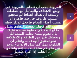 .
‫في‬ ‫بالمرونة‬ ‫تتحلى‬ ‫أن‬ ‫يجب‬ ‫المرونة‬
‫خططك‬ ‫مع‬ ‫والتعامل‬ ‫االهداف‬ ‫وضع‬
‫تتحقق‬ ‫لم‬ ‫أهدافا‬ ‫هناك‬ ‫أن‬ ‫وستجد‬
‫أو‬ ‫قاهرة‬ ‫خارجية‬ ‫ظروف‬ ‫بسبب‬
‫خطة‬ ‫لديك‬ ‫فاجعل‬ ‫النجاح‬ ‫أعداء‬ ‫بسبب‬
‫عليها‬ ‫تحفيزك‬ ‫ركز‬ ‫و‬ ‫بديلة‬
‫بعمل‬ ‫للقيام‬ ‫نفسك‬ ‫تحفز‬ ‫لكي‬ ‫المتعة‬
‫عليك‬ ‫محددة‬ ‫خطوة‬ ‫في‬ ‫البدء‬ ‫او‬ ‫ما‬
‫لك‬ ‫المتعة‬ ‫يجلب‬ ‫بشئ‬ ‫تقوم‬ ‫بأن‬
‫واالنطالقة‬ ‫الطاقة‬ ‫من‬ ‫قدر‬ ‫ويعطيك‬
...
‫أن‬ ‫واعلم‬ ‫الهدف‬ ‫تحقيق‬ ‫نحو‬
(
‫روحو‬ ‫األبدان‬ ‫تمل‬ ‫كما‬ ‫تمل‬ ‫القلوب‬
‫واعلمو‬ ‫ساعة‬ ‫بعد‬ ‫ساعة‬ ‫قلوبكم‬ ‫عن‬
)‫عمي‬ ‫أكره‬ ‫إذا‬ ‫القلب‬ ‫أن‬
7
8
 