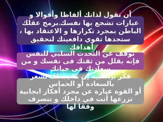 ‫و‬ ‫وأقواال‬ ‫ألفاظا‬ ‫لذاتك‬ ‫تقول‬ ‫أن‬
.
‫عقلك‬ ‫برمج‬ ‫نفسك‬ ‫بها‬ ‫تشجع‬ ‫عبارات‬
، ‫بها‬ ‫االعتقاد‬ ‫و‬ ‫تكرارها‬ ‫بمجرد‬ ‫الباطن‬
‫لتحقيق‬ ‫دافعيتك‬ ‫تقوي‬ ‫ستجدها‬
‫أهدافك‬
‫للنفس‬ ‫السلبي‬ ‫التحدث‬ ‫عن‬ ‫توقف‬
‫من‬ ‫و‬ ‫نفسك‬ ‫فى‬ ‫ثقتك‬ ‫من‬ ‫يقلل‬ ‫فإنه‬
‫حياتك‬ ‫فى‬ ‫سعادتك‬
‫تشعر‬ ‫يجعلك‬ ‫ما‬ ‫إن‬ ‫بإيجابية‬ ‫ر‬ّ‫ك‬‫ف‬
‫الحماس‬ ‫أو‬ ‫بالسعادة‬
‫ايجابية‬ ‫أفكار‬ ‫مجرد‬ ‫عن‬ ‫عبارة‬ ‫القوة‬ ‫أو‬
‫تتصرف‬ ‫و‬ ‫داخلك‬ ‫في‬ ‫أنت‬ ‫تزرعها‬
‫لها‬ ‫وفقا‬
 