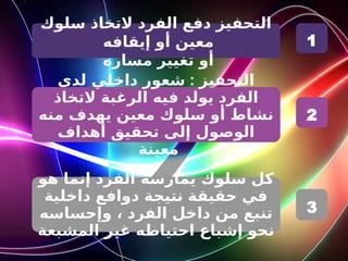 ‫سلوك‬ ‫التخاذ‬ ‫الفرد‬ ‫دفع‬ ‫التحفيز‬
‫إيقافه‬ ‫أو‬ ‫معين‬
‫مساره‬ ‫تغيير‬ ‫أو‬
:
‫لدى‬ ‫داخلي‬ ‫شعور‬ ‫التحفيز‬
‫التخاذ‬ ‫الرغبة‬ ‫فيه‬ ‫يولد‬ ‫الفرد‬
‫منه‬ ‫يهدف‬ ‫معين‬ ‫سلوك‬ ‫أو‬ ‫نشاط‬
‫أهداف‬ ‫تحقيق‬ ‫إلى‬ ‫الوصول‬
‫معينة‬
‫هو‬ ‫إنما‬ ‫الفرد‬ ‫يمارسه‬ ‫سلوك‬ ‫كل‬
‫داخلية‬ ‫دوافع‬ ‫نتيجة‬ ‫حقيقة‬ ‫في‬
‫وإحساسه‬ ، ‫الفرد‬ ‫داخل‬ ‫من‬ ‫تنبع‬
‫المشبعة‬ ‫غير‬ ‫احتياطه‬ ‫إشباع‬ ‫نحو‬
1
2
3
 