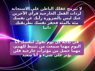 ‫االستجابة‬ ‫على‬ ‫الباطن‬ ‫عقلك‬ ‫تبرمج‬ ‫ال‬
‫اآلخرين‬ ‫فرأي‬ ‫الخارجية‬ ‫الفعل‬ ‫لردات‬
‫نفسك‬ ‫عن‬ ‫رأيك‬ ‫بالضرورة‬ ‫ليس‬ ‫عنك‬
‫بطريقتك‬ ‫نفسك‬ ‫فحفز‬ ‫بالمئة‬ ‫مئة‬
‫ذاتيا‬
‫أنا‬ ‫لنفسك‬ ‫تقول‬ ‫يوم‬ ‫كل‬ ‫بداية‬ ‫في‬
،‫للهمم‬ ‫تثبيط‬ ‫من‬ ‫سمعت‬ ‫مهما‬ ‫اليوم‬
‫فلن‬ ‫خارجية‬ ‫مؤثرات‬ ‫من‬ ‫حصل‬ ‫مهما‬
‫سعيد‬ ‫أنا‬ ‫و‬ ‫شيء‬ ‫علي‬ ‫يؤثر‬
 