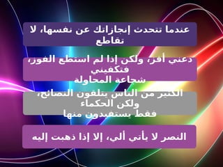 ‫ال‬ ،‫نفسها‬ ‫عن‬ ‫إنجازاتك‬ ‫تتحدث‬ ‫عندما‬
‫تقاطع‬
،‫الفوز‬ ‫استطع‬ ‫لم‬ ‫إذا‬ ‫ولكن‬ ،‫أفز‬ ‫دعني‬
‫فتكفيني‬
‫المحاولة‬ ‫شجاعة‬
،‫النصائح‬ ‫يتلقون‬ ‫الناس‬ ‫من‬ ‫الكثير‬
‫الحكماء‬ ‫ولكن‬
‫منها‬ ‫يستفيدون‬ ‫فقط‬
‫إليه‬ ‫ذهبت‬ ‫إذا‬ ‫إال‬ ،‫ألي‬ ‫يأتي‬ ‫ال‬ ‫النصر‬
 