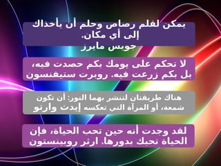 ‫يأخذاك‬ ‫أن‬ ‫وحلم‬ ‫رصاص‬ ‫لقلم‬ ‫يمكن‬
.‫مكان‬ ‫أي‬ ‫إلى‬
‫مايرز‬ ‫جويس‬
،‫فيه‬ ‫حصدت‬ ‫بكم‬ ‫يومك‬ ‫على‬ ‫تحكم‬ ‫ال‬
.
‫ستيفنسون‬ ‫روبرت‬ ‫فيه‬ ‫زرعت‬ ‫بكم‬ ‫بل‬
:
‫تكون‬ ‫أن‬ ‫النور‬ ‫بهما‬ ‫لتنشر‬ ‫طريقتان‬ ‫هناك‬
‫تعكسه‬ ‫التي‬ ‫المرآة‬ ‫أو‬ ،‫شمعة‬
‫وارتو‬ ‫إيدث‬
‫فإن‬ ،‫الحياة‬ ‫تحب‬ ‫حين‬ ‫أنه‬ ‫وجدت‬ ‫لقد‬
.
‫روبينستون‬ ‫ارثر‬ ‫بدورها‬ ‫تحبك‬ ‫الحياة‬
 