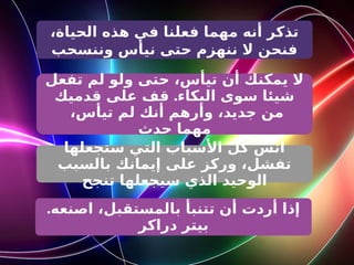 ،‫الحياة‬ ‫هذه‬ ‫في‬ ‫فعلنا‬ ‫مهما‬ ‫أنه‬ ‫تذكر‬
‫وننسحب‬ ‫نيأس‬ ‫حتى‬ ‫ننهزم‬ ‫ال‬ ‫فنحن‬
‫تفعل‬ ‫لم‬ ‫ولو‬ ‫حتى‬ ،‫تيأس‬ ‫أن‬ ‫يمكنك‬ ‫ال‬
.
‫قدميك‬ ‫على‬ ‫قف‬ ‫البكاء‬ ‫سوى‬ ‫شيئا‬
،‫تيأس‬ ‫لم‬ ‫أنك‬ ‫وأرهم‬ ،‫جديد‬ ‫من‬
‫حدث‬ ‫مهما‬
‫ستجعلها‬ ‫التي‬ ‫األسباب‬ ‫كل‬ ‫انس‬
‫بالسبب‬ ‫إيمانك‬ ‫على‬ ‫وركز‬ ،‫تفشل‬
‫تنجح‬ ‫سيجعلها‬ ‫الذي‬ ‫الوحيد‬
.‫اصنعه‬ ،‫بالمستقبل‬ ‫تتنبأ‬ ‫أن‬ ‫أردت‬ ‫إذا‬
‫دراكر‬ ‫بيتر‬
 