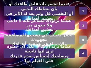 ‫أو‬ ‫طاقتك‬ ‫بانخفاض‬ ‫تشعر‬ ‫عندما‬
‫البدني‬ ‫نشاطك‬ ‫بأن‬
‫في‬ ‫األثر‬ ‫له‬ ‫يعد‬ ‫ولم‬ ‫قل‬ ‫النفسي‬ ‫أو‬
‫أهدافك‬ ‫تحقيق‬
‫داعي‬ ‫ال‬ ‫بأنه‬ ‫مشاعر‬ ‫تراودك‬ ‫عندما‬
‫من‬ ‫جدوى‬ ‫وال‬
‫أهدافك‬ R
‫ق‬‫تحقي‬
‫لمضاعفة‬ ‫تشجعها‬ ‫كي‬ ‫نفسك‬ ‫تحفز‬
‫مجهودك‬
‫أهدافك‬ ‫تحقيق‬ ‫في‬ ‫واإلسراع‬
1
2
3
‫خطوة‬ ‫أي‬ ‫على‬ ‫اإلقدام‬ ‫تريد‬ ‫عندما‬
‫ناجحة‬ ‫أنها‬ ‫ترى‬
‫قدرتك‬ ‫بعدم‬ ‫إحساس‬ ‫ويصاحبك‬
‫بها‬ ‫القيام‬ ‫على‬
4
 