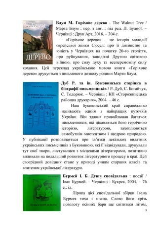3
Блум М. Горіхове дерево - The Walnut Tree /
Марта Блум ; пер. з анг. ; під ред. Л. Будної. –
Чернівці : Друк Арт, 2016. – 304 с.
«Горіхове дерево» – це історія молодої
єврейської жінки Сюсел: про її дитинство та
юність у Чернівцях на початку 20-го століття,
про руйнування, заподіяні Другою світовою
війною, про силу духу та всепереможну силу
кохання. Цей переклад українською мовою книги «Горіхове
дерево» друкується з письмового дозволу родини Марти Блум.
Дуб Р. та ін. Буковинська сторінка в
біографії письменників / Р. Дуб, С. Богайчук,
С. Тодорюк. – Чернівці : КП «Сторожинецька
районна друкарня», 2004. – 46 с.
Наш буковинський край справедливо
називають одним з найкращих куточків
України. Він здавна приваблював багатьох
письменників, які цікавляться його героїчною
історією, літературою, захоплюються
самобутнім мистецтвом і щедрою природою.
У публікації розповідається про зв’язки декількох видатних
українських письмеників з Буковиною, які її відвідували, друкували
тут свої твори, листувалися з місцевими літераторами, позитивно
впливали на подальший розвиток літературного процесу в краї. Цей
своєрідний довідник стане у пригоді учням старших класів та
вчителям української літератури.
Бурмей І. Б. Душа сповідальна : поезії /
Іван Бурмей. – Чернівці : Букрек, 2004. – 76
с.: іл.
Лірика цієї сповідальної збірки Івана
Бурмея тиха і ніжна. Слово його крізь
позолоту осінніх барв ще світиться літом,
 