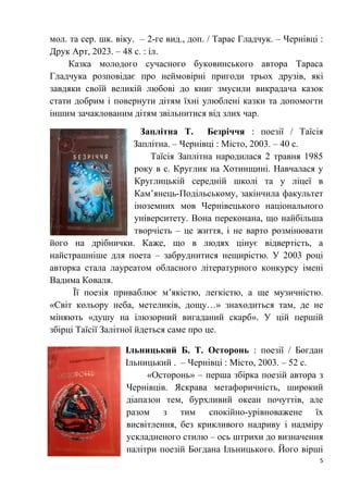 5
мол. та сер. шк. віку. – 2-ге вид., доп. / Тарас Гладчук. – Чернівці :
Друк Арт, 2023. – 48 с. : іл.
Казка молодого сучасного буковинського автора Тараса
Гладчука розповідає про неймовірні пригоди трьох друзів, які
завдяки своїй великій любові до книг змусили викрадача казок
стати добрим і повернути дітям їхні улюблені казки та допомогти
іншим зачаклованим дітям звільнитися від злих чар.
Заплітна Т. Безріччя : поезії / Таїсія
Заплітна. – Чернівці : Місто, 2003. – 40 с.
Таїсія Заплітна народилася 2 травня 1985
року в с. Круглик на Хотинщині. Навчалася у
Круглицькій середній школі та у ліцеї в
Кам’янець-Подільському, закінчила факультет
іноземних мов Чернівецького національного
університету. Вона переконана, що найбільша
творчість – це життя, і не варто розмінювати
його на дрібнички. Каже, що в людях цінує відвертість, а
найстрашніше для поета – забруднитися нещирістю. У 2003 році
авторка стала лауреатом обласного літературного конкурсу імені
Вадима Коваля.
Її поезія приваблює м’якістю, легкістю, а ще музичністю.
«Світ кольору неба, метеликів, дощу…» знаходиться там, де не
міняють «душу на ілюзорний вигаданий скарб». У цій першій
збірці Таїсії Залітної йдеться саме про це.
Ільницький Б. Т. Осторонь : поезії / Богдан
Ільницький . – Чернівці : Місто, 2003. – 52 с.
«Осторонь» – перша збірка поезій автора з
Чернівців. Яскрава метафоричність, широкий
діапазон тем, бурхливий океан почуттів, але
разом з тим спокійно-урівноважене їх
висвітлення, без крикливого надриву і надміру
ускладненого стилю – ось штрихи до визначення
палітри поезій Богдана Ільницького. Його вірші
 