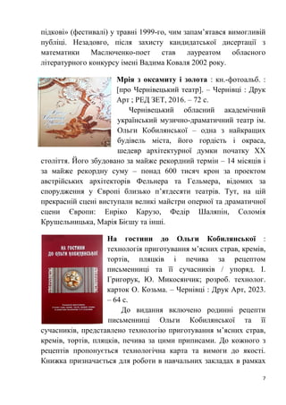 7
підкові» (фестивалі) у травні 1999-го, чим запам’ятався вимогливій
публіці. Незадовго, після захисту кандидатської дисертації з
математики Маслюченко-поет став лауреатом обласного
літературного конкурсу імені Вадима Коваля 2002 року.
Мрія з оксамиту і золота : кн.-фотоальб. :
[про Чернівецький театр]. – Чернівці : Друк
Арт ; РЕД ЗЕТ, 2016. – 72 с.
Чернівецький обласний академічний
український музично-драматичний театр ім.
Ольги Кобилянської – одна з найкращих
будівель міста, його гордість і окраса,
шедевр архітектурної думки початку ХХ
століття. Його збудовано за майже рекордний термін – 14 місяців і
за майже рекордну суму – понад 600 тисяч крон за проектом
австрійських архітекторів Фельнера та Гельмера, відомих за
спорудження у Європі близько п’ятдесяти театрів. Тут, на цій
прекрасній сцені виступали великі майстри оперної та драматичної
сцени Європи: Енріко Карузо, Федір Шаляпін, Соломія
Крушельницька, Марія Бієшу та інші.
На гостини до Ольги Кобилянської :
технологія приготування м’ясних страв, кремів,
тортів, пляцків і печива за рецептом
письменниці та її сучасників / упоряд. І.
Григорук, Ю. Микосянчик; розроб. технолог.
карток О. Козьма. – Чернівці : Друк Арт, 2023.
– 64 с.
До видання включено родинні рецепти
письменниці Ольги Кобилянської та її
сучасників, представлено технологію приготування м’ясних страв,
кремів, тортів, пляцків, печива за цими приписами. До кожного з
рецептів пропонується технологічна карта та вимоги до якості.
Книжка призначається для роботи в навчальних закладах в рамках
 