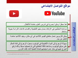 ‫شرق‬ ‫الجزائر‬- ‫وتكنولوجيا‬ ‫فيزيائية‬ ‫علوم‬ ‫تخصص‬- ‫المتوسط‬ ‫التعليم‬ ‫مفتش‬ - ‫الحميد‬ ‫عبد‬ ‫كزعي‬
‫ة‬ّ
‫ي‬‫حيو‬ ‫ّراسة‬
‫د‬‫ال‬ ‫قاعات‬ ‫واكتساب‬ ‫ة‬ّ
‫ي‬‫عليم‬ّ
‫ت‬‫ال‬ ‫بممارستهم‬ ‫االرتقاء‬ ‫في‬ ‫مين‬ّ‫المعل‬ ‫مساعدة‬
.‫ونشاط‬
.‫لألطفال‬ ‫ة‬ ّ
‫خاص‬ ‫العلوم‬ ‫تدريس‬ ‫في‬ ‫بصريا‬ ‫ومثيرا‬ ‫زا‬ّ
‫ف‬‫مح‬ ّ
‫د‬‫تع‬
‫ة‬ ّ
‫خاص‬ ‫الميذ‬ّ
‫ت‬‫ال‬ ‫ويفيد‬ ،‫مكان‬ ‫أي‬ ‫في‬ ‫الميذ‬ّ
‫ت‬‫لل‬ ‫الفيديو‬ ‫مقاطع‬ ‫تحمل‬ ‫ربويين‬ّ
‫ت‬‫لل‬ ‫يمكن‬
.‫بعد‬ ‫عن‬ ‫م‬ّ‫عل‬ّ
‫ت‬‫لل‬
‫م‬ّ‫المعل‬ ‫قناة‬ ‫إلى‬ ‫الرجوع‬ ‫د‬ّ
‫بمجر‬ ‫اليوتيوب‬ ‫في‬ ‫ة‬ّ
‫ي‬‫عليم‬ّ
‫ت‬‫ال‬ ‫المواد‬ ‫إلى‬ ‫الرجوع‬ ‫سهولة‬
‫لرفع‬ ‫وذلك‬ ‫مسبقا‬ ‫تحميلها‬ ّ
‫م‬‫ت‬ ‫التي‬ ‫المقاطع‬ ‫ة‬ّ
‫ف‬‫كا‬ ‫ومشاهدة‬ ‫اليوتيوب‬ ‫موقع‬ ‫على‬
.‫ّرس‬
‫د‬‫ال‬ ‫إلقاء‬ ‫أثناء‬ ‫ة‬ّ
‫ي‬‫العلم‬ ‫ّة‬
‫د‬‫للما‬ ‫استيعابهم‬ ‫عدم‬ ‫حال‬ ‫في‬ ‫عنهم‬ ‫الحرج‬
‫واالستخدامات‬
‫الوظائف‬
‫االجتماعي‬ ‫التواصل‬ ‫مواقع‬
 