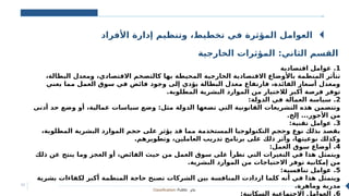 Classification: Public ‫عام‬
11
‫األفراد‬ ‫إدارة‬ ‫وتنظيم‬ ،‫تخطيط‬ ‫في‬ ‫المؤثرة‬ ‫العوامل‬
‫الخارجية‬ ‫المؤثرات‬ :‫الثاني‬ ‫القسم‬
1
‫اقتصادية‬ ‫عوامل‬ .
،‫البطالة‬ ‫ومعدل‬ ،‫االقتصادي‬ ‫كالتضخم‬ ‫بها‬ ‫المحيطة‬ ‫الخارجية‬ ‫االقتصادية‬ ‫باألوضاع‬ ‫المنظمة‬ ‫تتأثر‬
‫يعني‬ ‫مما‬ ‫العمل‬ ‫سوق‬ ‫في‬ ‫فائض‬ ‫وجود‬ ‫إلى‬ ‫يؤدي‬ ‫البطالة‬ ‫معدل‬ ‫فارتفاع‬ ،‫الفائدة‬ ‫أسعار‬ ‫ومعدل‬
.‫المطلوبة‬ ‫البشرية‬ ‫الموارد‬ ‫من‬ ‫لالختيار‬ ‫أكبر‬ ‫فرصة‬ ‫توفر‬
2
:‫الدولة‬ ‫في‬ ‫العمالة‬ ‫سياسة‬ .
‫أدنى‬ ‫حد‬ ‫وضع‬ ‫أو‬ ،‫عمالية‬ ‫سياسات‬ ‫وضع‬ :‫مثل‬ ‫الدولة‬ ‫تضعها‬ ‫التي‬ ‫القانونية‬ ‫التشريعات‬ ‫هذه‬ ‫وتتضمن‬
.‫إلخ‬ ...‫األجور‬ ‫من‬
3
:‫تقنية‬ ‫عوامل‬ .
،‫المطلوبة‬ ‫البشرية‬ ‫الموارد‬ ‫حجم‬ ‫على‬ ‫يؤثر‬ ‫قد‬ ‫مما‬ ‫المستخدمة‬ ‫التكنولوجيا‬ ‫وحجم‬ ‫نوع‬ ‫بذلك‬ ‫يقصد‬
.‫وتطويرهم‬ ،‫العاملين‬ ‫تدريب‬ ‫برنامج‬ ‫على‬ ‫ذلك‬ ‫وأثر‬ ،‫نوعيتها‬ ‫وكذلك‬
4
:‫العمل‬ ‫سوق‬ ‫أوضاع‬ .
‫ذلك‬ ‫عن‬ ‫ينتج‬ ‫وما‬ ‫العجز‬ ‫أو‬ ،‫الفائض‬ ‫حيث‬ ‫من‬ ‫العمل‬ ‫سوق‬ ‫على‬ ‫تطرأ‬ ‫التي‬ ‫التغيرات‬ ‫في‬ ‫هذا‬ ‫ويتمثل‬
.‫البشرية‬ ‫الموارد‬ ‫من‬ ‫االحتياجات‬ ‫توفر‬ ‫إمكانية‬ ‫من‬
5
:‫تنافسية‬ ‫عوامل‬ .
‫بشرية‬ ‫لكفاءات‬ ‫أكبر‬ ‫المنظمة‬ ‫حاجة‬ ‫تصبح‬ ‫الشركات‬ ‫بين‬ ‫المنافسة‬ ‫ازدادت‬ ‫كلما‬ ‫أنه‬ ‫في‬ ‫هذا‬ ‫ويتمثل‬
.‫وماهرة‬ ‫مدربة‬
6
:‫السكانية‬ ‫االجتماعية‬ ‫العوامل‬ .
 