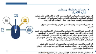 Classification: Public ‫عام‬
12
‫وتنظيم‬ ،‫تخطيط‬ ‫تحديات‬
‫األفراد‬ ‫إدارة‬
‫ا‬
‫ل‬
‫ث‬
‫و‬
‫ر‬
‫ة‬
‫ا‬
‫ل‬
‫ص‬
‫ن‬
‫ا‬
‫ع‬
‫ي‬
‫ة‬
1
‫توفير‬ ‫على‬ ‫األثر‬ ‫أكبر‬ ‫له‬ ‫كان‬ ‫مما‬ ‫التعليمية‬ ‫بالسياسة‬ ‫قصور‬ ‫وجود‬ .
‫المتغيرات‬ ‫كل‬ ‫استيعاب‬ ‫على‬ ‫القادرة‬ ‫بالمهارات‬ ‫المطلوبة‬ ‫العمالة‬
.‫التدريب‬ ‫أو‬ ،‫التعليم‬ ‫مجال‬ ‫في‬ ‫سواء‬ ،‫والفنية‬ ‫التكنولوجية‬
2
‫سوق‬ ‫في‬ ‫والطلب‬ ‫العرض‬ ‫عن‬ ‫والبيانات‬ ‫المعلومات‬ ‫قصور‬ .
.‫العمل‬
3
‫قيمة‬ ‫تجاه‬ ‫االجتماعية‬ ‫والمعتقدات‬ ،‫واالتجاهات‬ ،‫القيم‬ ‫في‬ ‫التغيير‬ .
‫الوظيفي‬ ‫االستقرار‬ ‫وعلى‬ ،‫الوظيفة‬ ‫قيمة‬ ‫على‬ ‫ذلك‬ ‫وأثر‬ ،‫العمل‬
‫التي‬ ‫المنظمات‬ ‫عن‬ ‫بالبحث‬ ‫األفراد‬ ‫اهتمام‬ ‫يتركز‬ ‫أصبح‬ ‫حيث‬ ،‫للفرد‬
‫أو‬ ‫المهني‬ ‫المسار‬ ‫لهم‬ ‫وتوفر‬ ‫وخبراتهم‬ ‫وقدراتهم‬ ‫مهاراتهم‬ ‫تنمى‬
.‫الوظيفي‬ ‫وتقدمهم‬ ،‫لتطويرهم‬ ‫يخطط‬ ‫الذي‬ ‫الوظيفي‬
4
‫بالتوظيف‬ ‫الخاصة‬ ‫والتشريعات‬ ‫القوانين‬ ‫في‬ ‫والتغيير‬ ‫التعدد‬ .
‫ارتفاع‬ ‫إلى‬ ‫يؤدى‬ ‫مما‬ ‫األجور‬ ‫في‬ ‫تحكمية‬ ‫زيادات‬ ‫فرض‬ ‫على‬ ‫وأثرها‬
.‫مبرر‬ ‫دون‬ ‫العمل‬ ‫تكلفة‬
5
،‫المنظمة‬ ‫مستوى‬ ‫على‬ ‫اإلستراتيجي‬ ‫التخطيط‬ ‫كفاءة‬ ‫انخفاض‬ .
 