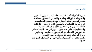 Classification: Public ‫عام‬
3
‫المقدمة‬
‫المدير‬ ‫بين‬ ‫تتم‬ ‫تفاعلية‬ ‫عملية‬ ‫عد‬ُ‫ت‬ ‫األفراد‬ ‫إدارة‬
‫أهداف‬ ‫لتحقيق‬ ‫والمدير‬ ‫الموظف‬ ‫أو‬ ،‫والموظف‬
‫الممارسة‬ ‫هذه‬ ‫تهدف‬ .‫العمل‬ ‫بيئة‬ ‫في‬ ‫مشتركة‬
‫عالقات‬ ‫وبناء‬ ،‫األداء‬ ‫وتطوير‬ ،‫التعاون‬ ‫تعزيز‬ ‫إلى‬
‫الشخصية‬ ‫األهداف‬ ‫تحقيق‬ ‫في‬ ‫تسهم‬ ‫الة‬ّ‫ع‬‫ف‬
‫على‬ ‫البحث‬ ‫هذا‬ ‫ويركز‬ .‫سواء‬ ‫حد‬ ‫على‬ ‫والتنظيمية‬
‫وتنظيم‬ ‫لتخطيط‬ ‫األساس‬ ‫المفاهيم‬ ‫استعراض‬
‫المدير‬ ‫بين‬ ‫مباشرة‬ ‫كعالقة‬ ‫األفراد‬ ‫إدارة‬
‫المؤثرة‬ ‫والعوامل‬ ،‫وأدواتها‬ ،‫وأهميتها‬ ،‫والموظف‬
‫فيها‬.
 