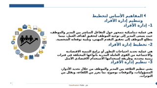 Classification: Public ‫عام‬
4
‫لتخطيط‬ ‫األساس‬ ‫المفاهيم‬
‫األفراد‬ ‫إدارة‬ ‫وتنظيم‬
1
‫األفراد‬ ‫إدارة‬ -
،‫والموظف‬ ‫المدير‬ ‫بين‬ ‫المباشر‬ ‫التفاعل‬ ‫حول‬ ‫تتمحور‬ ‫ديناميكية‬ ‫عملية‬ ‫هي‬
‫بينما‬ ،‫العمل‬ ‫أهداف‬ ‫لتحقيق‬ ‫الموظف‬ ‫توجيه‬ ‫إلى‬ ‫المدير‬ ‫يسعى‬ ‫حيث‬
.‫الشخصية‬ ‫توقعاته‬ ‫وتلبية‬ ،‫المهني‬ ‫التقدم‬ ‫تحقيق‬ ‫إلى‬ ‫الموظف‬ ‫يتطلع‬
2
‫األفراد‬ ‫إدارة‬ ‫تخطيط‬ -
‫االقتصادية‬ ‫التنمية‬ ‫برامج‬ ‫أو‬ ‫التطور‬ ‫احتياجات‬ ‫تحديد‬ ‫عملية‬ ‫هي‬
‫فترات‬ ‫في‬ ‫المختلفة‬ ‫بأنواعها‬ ‫المدربة‬ ‫العاملة‬ ‫القوى‬ ‫من‬ ‫واالجتماعية‬
‫األمثل‬ ‫االقتصادي‬ ‫االستخدام‬ ‫استخدامها‬ ‫وطريقة‬ ،‫محددة‬ ‫زمنية‬
3
‫األفراد‬ ‫إدارة‬ ‫تنظيم‬ -
،‫األدوار‬ ‫تحديد‬ ‫خالل‬ ‫من‬ ‫والموظف‬ ‫المدير‬ ‫بين‬ ‫العالقة‬ ‫تنظيم‬ ‫يعني‬
‫من‬ ‫ويقلل‬ ،‫الكفاءة‬ ‫من‬ ‫يعزز‬ ‫بما‬ ،‫بوضوح‬ ‫والتوقعات‬ ،‫المسؤوليات‬
.‫التوترات‬
 
