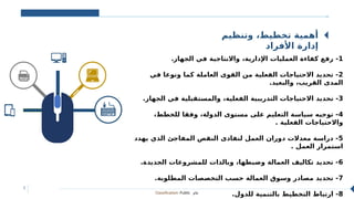 Classification: Public ‫عام‬
5
‫وتنظيم‬ ،‫تخطيط‬ ‫أهمية‬
‫األفراد‬ ‫إدارة‬
‫ا‬
‫ل‬
‫ث‬
‫و‬
‫ر‬
‫ة‬
‫ا‬
‫ل‬
‫ص‬
‫ن‬
‫ا‬
‫ع‬
‫ي‬
‫ة‬
1
.‫الجهاز‬ ‫في‬ ‫واالنتاجية‬ ،‫اإلدارية‬ ‫العمليات‬ ‫كفاءة‬ ‫رفع‬ -
2
‫في‬ ‫ونوعا‬ ‫كما‬ ‫العاملة‬ ‫القوى‬ ‫من‬ ‫الفعلية‬ ‫االحتياجات‬ ‫تحديد‬ -
.‫والبعيد‬ ،‫القريب‬ ‫المدى‬
3
.‫الجهاز‬ ‫في‬ ‫والمستقبلية‬ ،‫الفعلية‬ ‫التدريبية‬ ‫االحتياجات‬ ‫تحديد‬ -
4
،‫للخطط‬ ‫وفقا‬ ،‫الدولة‬ ‫مستوى‬ ‫على‬ ‫التعليم‬ ‫سياسة‬ ‫توجيه‬ -
. ‫الفعلية‬ ‫واالحتياجات‬
5
‫يهدد‬ ‫الذي‬ ‫المفاجئ‬ ‫النقص‬ ‫لتفادى‬ ‫العمل‬ ‫دوران‬ ‫معدالت‬ ‫دراسة‬ -
. ‫العمل‬ ‫استمرار‬
6
.‫الجديدة‬ ‫للمشروعات‬ ‫وبالذات‬ ،‫وضبطها‬ ‫العمالة‬ ‫تكاليف‬ ‫تحديد‬ -
7
.‫المطلوبة‬ ‫التخصصات‬ ‫حسب‬ ‫العمالة‬ ‫وسوق‬ ‫مصادر‬ ‫تحديد‬ -
8
.‫للدول‬ ‫بالتنمية‬ ‫التخطيط‬ ‫ارتباط‬ -
 