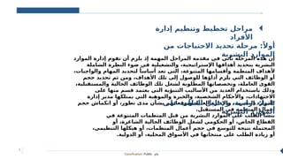 Classification: Public ‫عام‬
7
‫إدارة‬ ‫وتنظيم‬ ‫تخطيط‬ ‫مراحل‬
‫األفراد‬
‫من‬ ‫االحتياجات‬ ‫تحديد‬ ‫مرحلة‬ :ً‫أوال‬
‫البشرية‬ ‫الموارد‬
‫الموارد‬ ‫إدارة‬ ‫تقوم‬ ‫أن‬ ‫يلزم‬ ‫إذ‬ ‫المهمة‬ ‫المراحل‬ ‫مقدمة‬ ‫في‬ ‫تأتي‬ ‫المرحلة‬ ‫هذه‬ ‫إن‬
‫الشاملة‬ ‫النظرة‬ ‫ضوء‬ ‫في‬ ‫والتشغيلية‬ ،‫اإلستراتيجية‬ ‫أهدافها‬ ‫بتحديد‬ ‫البشرية‬
،‫والواجبات‬ ‫المهام‬ ‫لتحديد‬ ً‫أساسا‬ ‫تعد‬ ‫التي‬ ،‫المتنوعة‬ ‫وأقسامها‬ ‫المنظمة‬ ‫ألهداف‬
‫حجم‬ ‫تحديد‬ ‫ثم‬ ‫ومن‬ ،‫األهداف‬ ‫تلك‬ ‫إلى‬ ‫للوصول‬ ‫أداؤها‬ ‫يلزم‬ ‫التي‬ ‫الوظائف‬ ‫أو‬
،‫والمستقبلية‬ ‫الحالية‬ ‫الوظائف‬ ‫تلك‬ ‫لشغل‬ ‫المطلوبة‬ ‫وتخصصاتها‬ ،‫العاملة‬ ‫القوى‬
‫على‬ ‫منها‬ ‫قسم‬ ‫يعتمد‬ ‫التي‬ ‫التنبؤية‬ ‫األساليب‬ ‫من‬ ‫العديد‬ ‫باستخدام‬ ‫وذلك‬
‫إدارة‬ ‫مدير‬ ‫يمتلكها‬ ‫التي‬ ‫والموهبة‬ ‫والخبرة‬ ،‫الشخصية‬ ‫واألحكام‬ ،‫االجتهادات‬
‫حجم‬ ‫انكماش‬ ‫أو‬ ،‫تطور‬ ‫مدى‬ ‫بشأن‬ ‫وتوقعاتهم‬ ،‫العليا‬ ‫واإلدارة‬ ،‫البشرية‬ ‫الموارد‬
.‫المستقبل‬ ‫في‬ ‫المنظمة‬ ‫أعمال‬
‫على‬ ‫الطلب‬ ‫وتحليل‬ ،‫دراسة‬ :ً‫ثانيا‬
‫البشرية‬ ‫الموارد‬
‫في‬ ‫المتنوعة‬ ‫المنظمات‬ ‫قبل‬ ‫من‬ ‫البشرية‬ ‫الموارد‬ ‫على‬ ‫الطلب‬ ‫ينشأ‬
‫أو‬ ،‫الشاغرة‬ ‫الحالية‬ ‫الوظائف‬ ‫لشغل‬ ‫الحكومي‬ ‫أو‬ ،‫الخاص‬ ‫القطاع‬
،‫التنظيمي‬ ‫هيكلها‬ ‫أو‬ ،‫المنظمات‬ ‫أعمال‬ ‫حجم‬ ‫في‬ ‫للتوسع‬ ‫نتيجة‬ ‫المحتملة‬
.‫الدولية‬ ‫أو‬ ،‫المحلية‬ ‫األسواق‬ ‫في‬ ‫منتجاتها‬ ‫على‬ ‫الطلب‬ ‫زيادة‬ ‫أو‬
 